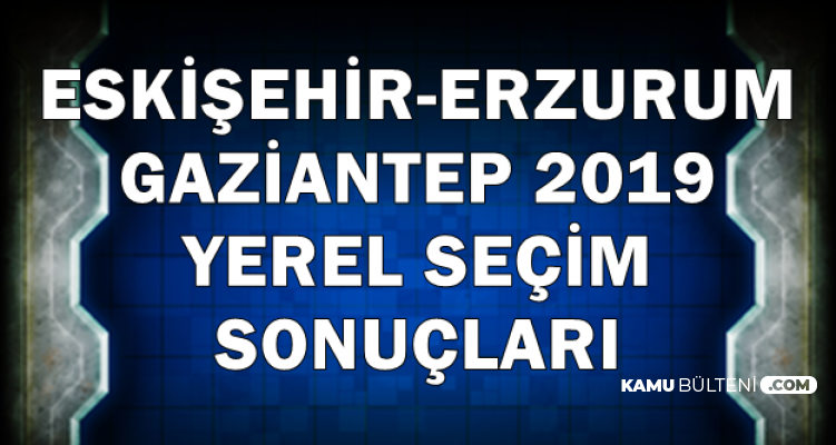 Erzurum-Eskişehir-Gaziantep 2019 Yerel Seçim İlk Sonuçları Geldi
